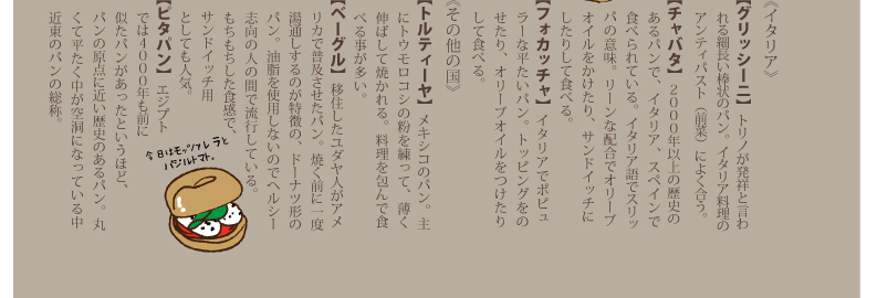 《イタリア》【グリッシーニ】トリノが発祥と言われる細長い棒状のパン。イタリア料理のアンティパスト（前菜）によく合う。【チャバタ】２０００年以上の歴史のあるパンで、イタリア、スペインで食べられている。イタリア語でスリッパの意味。リーンな配合でオリーブオイルをかけたり、サンドイッチにしたりして食べる。【フォカッチャ】イタリアでポピュラーな平たいパン。トッピングをのせたり、オリーブオイルをつけたりして食べる。《その他の国》【トルティーヤ】メキシコのパン。主にトウモロコシの粉を練って、薄く伸ばして焼かれる。料理を包んで食べる事が多い。【ベーグル】移住したユダヤ人がアメリカで普及させたパン。焼く前に一度湯通しするのが特徴の、ドーナツ形のパン。油脂を使用しないのでヘルシー志向の人の間で流行している。もちもちした食感で、サンドイッチ用としても人気。【ピタパン】エジプトでは４０００年も前に似たパンがあったというほど、パンの原点に近い歴史のあるパン。丸くて平たく中が空洞になっている中近東のパンの総称。