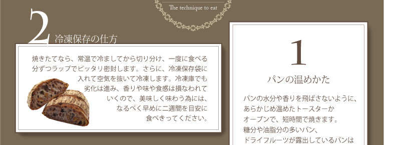 1.パンの温めかた:パンの水分や香りを飛ばさないように、あらかじめ温めたトースターかオーブンで、短時間で焼きます。糖分や油脂分の多いパン、ドライフルーツが露出しているパンはアルミホイルで覆います。パンが乾燥気味なら、霧吹きをして水分補給してから温めましょう。,2.冷凍保存の仕方：焼きたてなら、常温で冷ましてから切り分け、一度に食べる分ずつラップでピッタリ密封します。さらに、冷凍保存袋に入れて空気を抜いて冷凍します。冷凍庫でも劣化は進み、香りや味や食感は損なわれていくので、美味しく味わう為には、なるべく早めに二週間を目安に食べきってください。