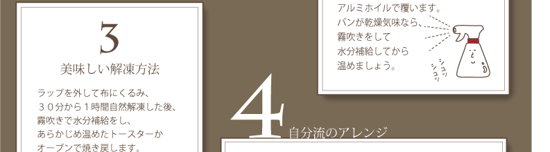 3.美味しい解凍方法：ラップを外して布にくるみ、３０分から１時間自然解凍した後、霧吹きで水分補給をし、あらかじめ温めたトースターかオーブンで焼き戻します。急ぐときは、ラップを外してアルミホイルで包み、トースターへ。電子レンジは失敗が多く食感を壊すのでＮＧ！！