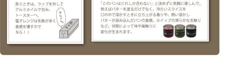 4.自分流のアレンジ：「このパンはこれしか合わない」と決めずに気軽に楽しんで。例えばバターを塗るだけでなく、冷たいスライスを口の中で溶かすときに立ち上がる香りや、熱い溶かしバターが染み込んだパンの食感、ホイップの滑らかな舌触りなど、状態によって味や歯触りに変化が生まれます。